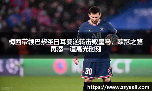 梅西带领巴黎圣日耳曼逆转击败皇马，欧冠之路再添一道高光时刻