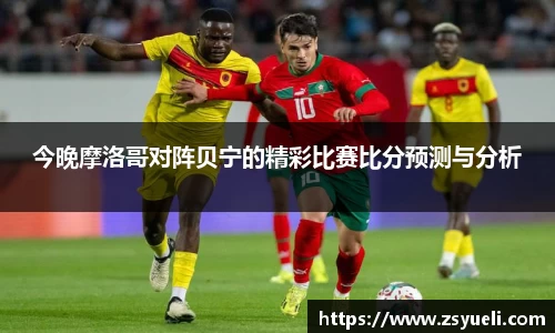 今晚摩洛哥对阵贝宁的精彩比赛比分预测与分析
